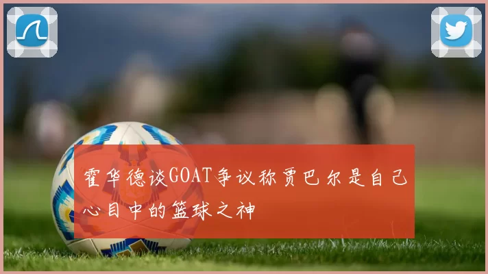 霍华德谈GOAT争议称贾巴尔是自己心目中的篮球之神