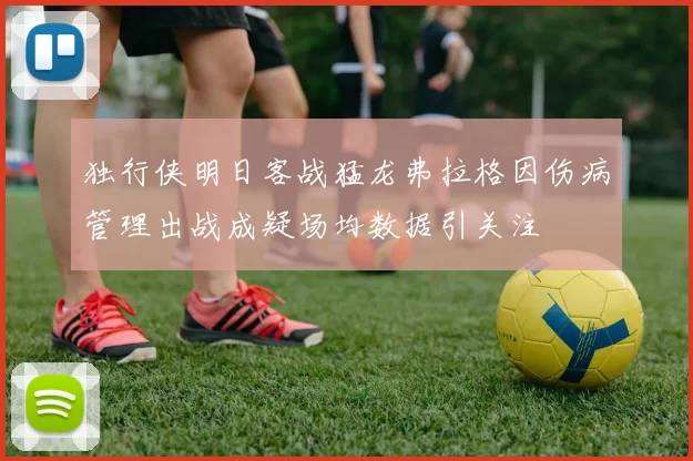 独行侠明日客战猛龙弗拉格因伤病管理出战成疑场均数据引关注