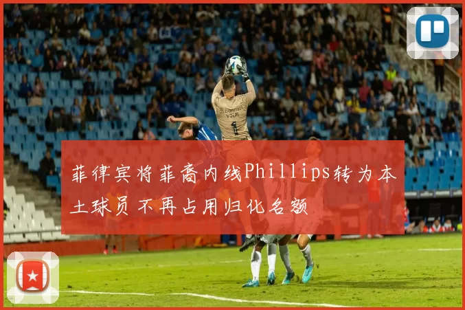 菲律宾将菲裔内线Phillips转为本土球员不再占用归化名额