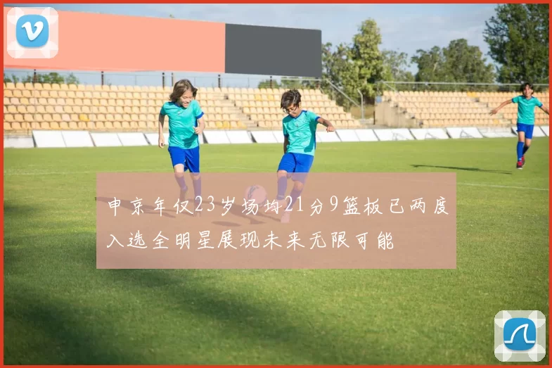 申京年仅23岁场均21分9篮板已两度入选全明星展现未来无限可能