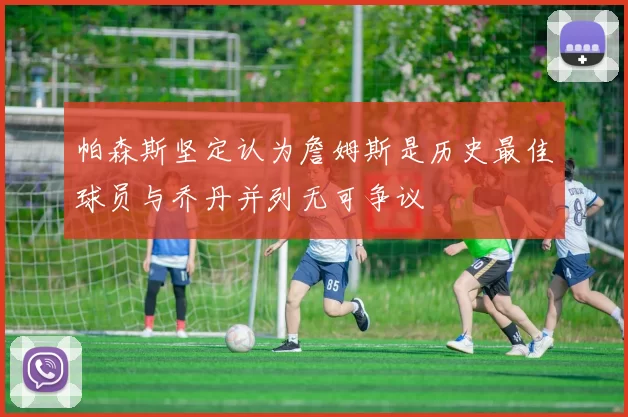 帕森斯坚定认为詹姆斯是历史最佳球员与乔丹并列无可争议