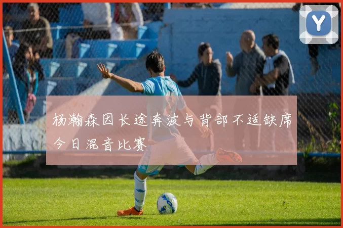 杨瀚森因长途奔波与背部不适缺席今日混音比赛