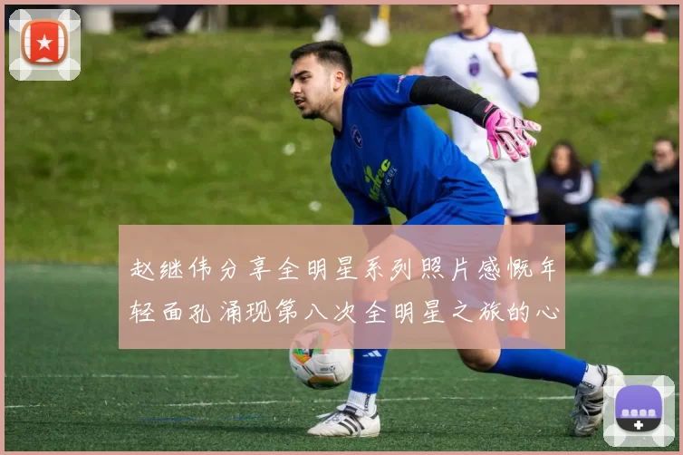 赵继伟分享全明星系列照片感慨年轻面孔涌现第八次全明星之旅的心路历程