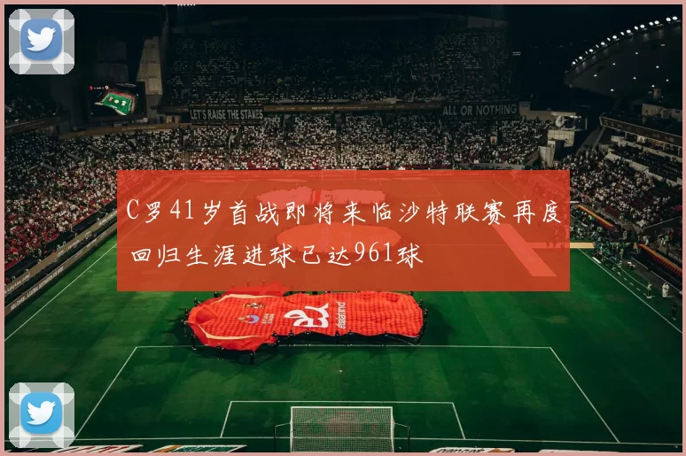 C罗41岁首战即将来临沙特联赛再度回归生涯进球已达961球