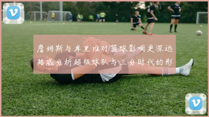 詹姆斯与库里谁对篮球影响更深远路威分析超级球队与三分时代的形成