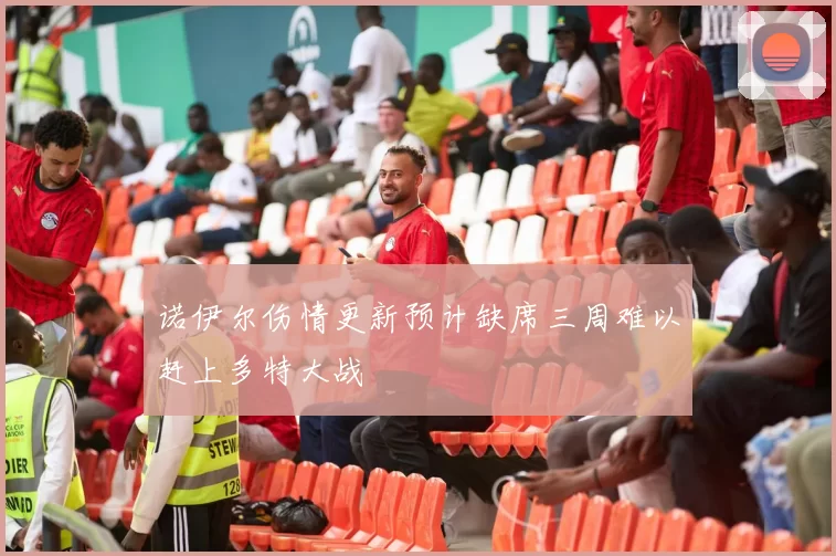 诺伊尔伤情更新预计缺席三周难以赶上多特大战
