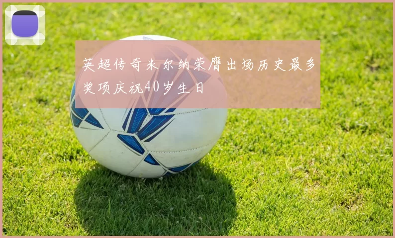 英超传奇米尔纳荣膺出场历史最多奖项庆祝40岁生日