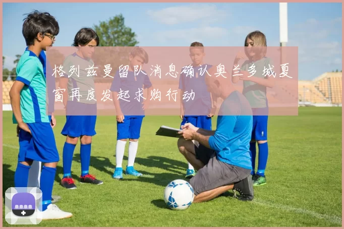 格列兹曼留队消息确认奥兰多城夏窗再度发起求购行动