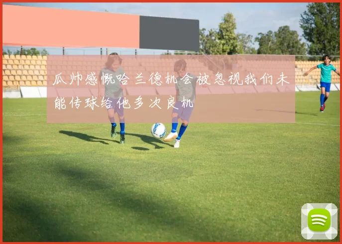 瓜帅感慨哈兰德机会被忽视我们未能传球给他多次良机
