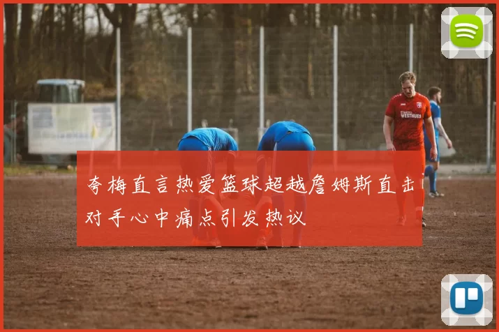 夸梅直言热爱篮球超越詹姆斯直击对手心中痛点引发热议