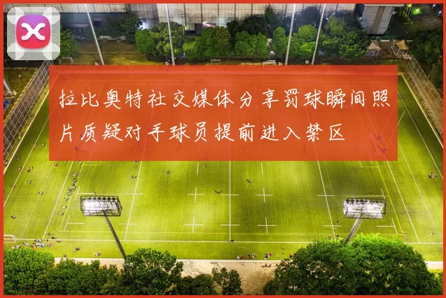拉比奥特社交媒体分享罚球瞬间照片质疑对手球员提前进入禁区