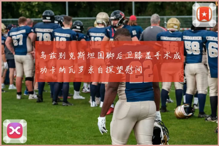 乌兹别克斯坦国脚后卫膝盖手术成功卡纳瓦罗亲自探望慰问