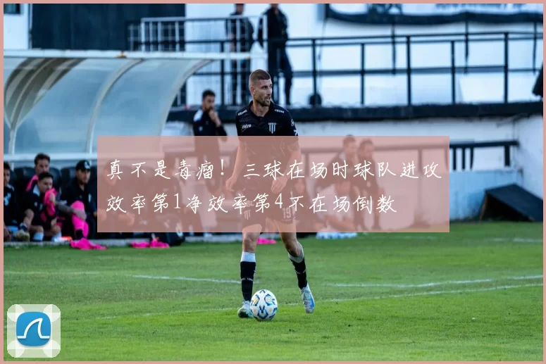 真不是毒瘤！三球在场时球队进攻效率第1净效率第4不在场倒数
