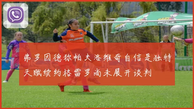 弗罗因德称帕夫洛维奇自信是独特天赋续约格雷罗尚未展开谈判