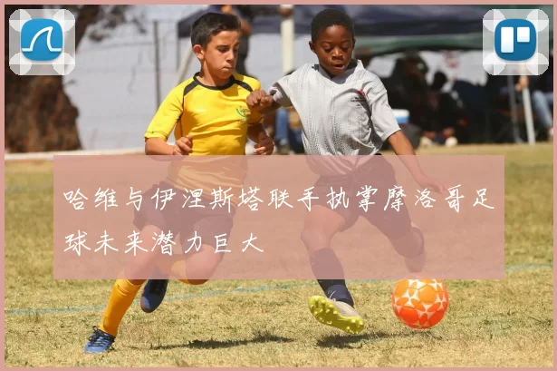 哈维与伊涅斯塔联手执掌摩洛哥足球未来潜力巨大