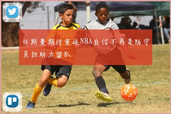 怀斯曼期待重返NBA自信不再是防守负担助力留队