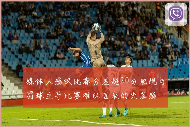 媒体人感叹比赛分差超20分犯规与罚球主导比赛难以言表的失落感