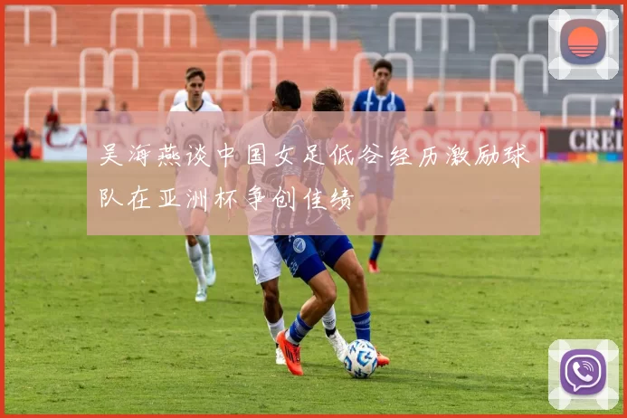 吴海燕谈中国女足低谷经历激励球队在亚洲杯争创佳绩